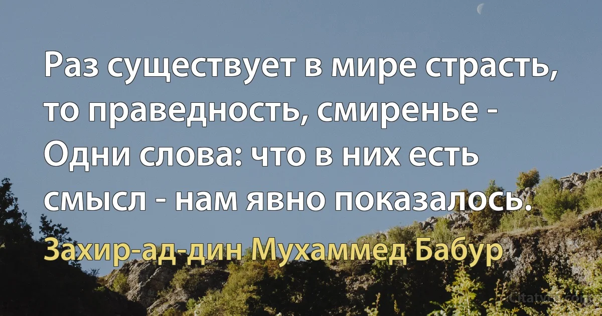 Раз существует в мире страсть, то праведность, смиренье - Одни слова: что в них есть смысл - нам явно показалось. (Захир-ад-дин Мухаммед Бабур)