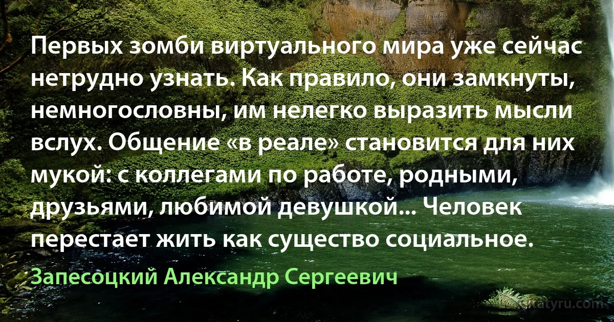 Первых зомби виртуального мира уже сейчас нетрудно узнать. Как правило, они замкнуты, немногословны, им нелегко выразить мысли вслух. Общение «в реале» становится для них мукой: с коллегами по работе, родными, друзьями, любимой девушкой... Человек перестает жить как существо социальное. (Запесоцкий Александр Сергеевич)