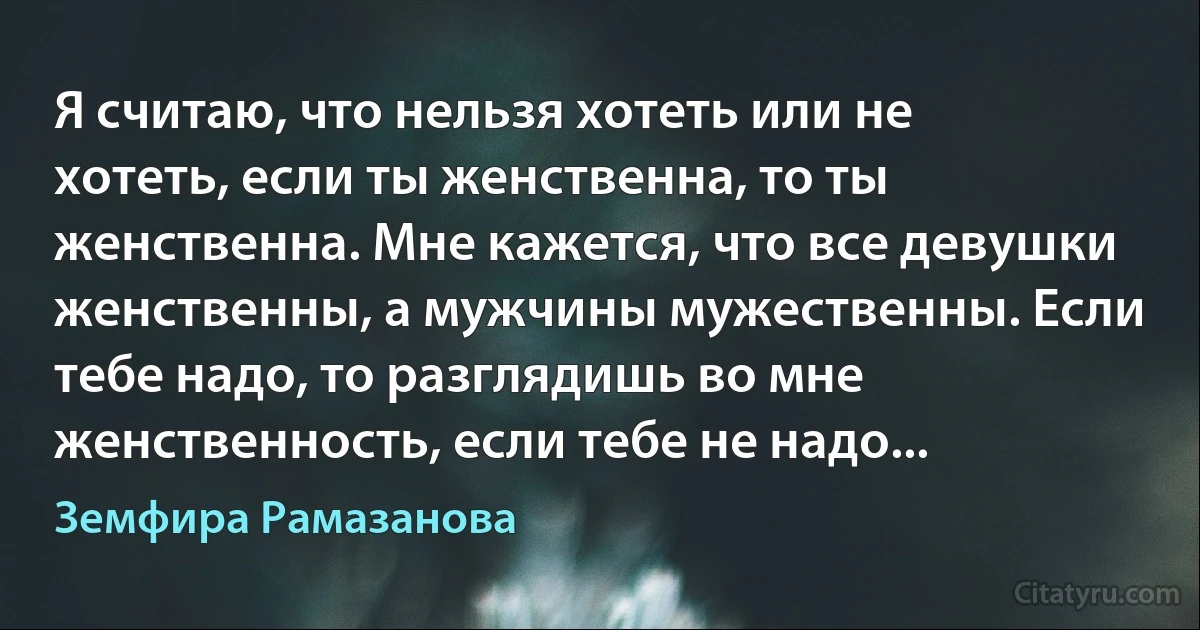 Я считаю, что нельзя хотеть или не хотеть, если ты женственна, то ты женственна. Мне кажется, что все девушки женственны, а мужчины мужественны. Если тебе надо, то разглядишь во мне женственность, если тебе не надо... (Земфира Рамазанова)