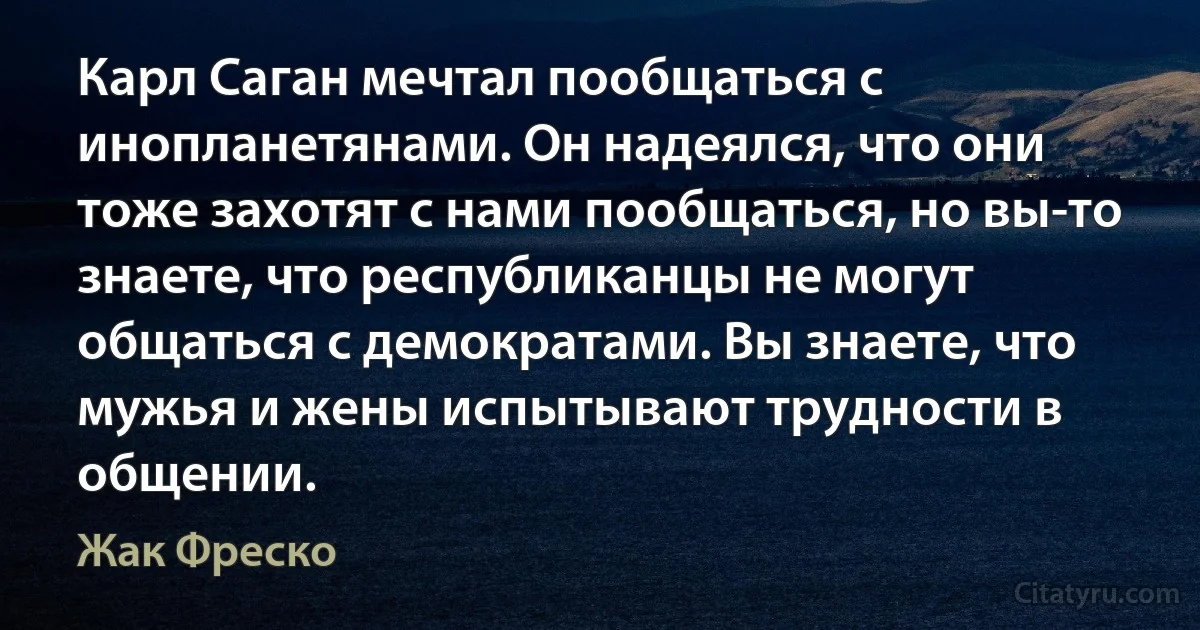 Карл Саган мечтал пообщаться с инопланетянами. Он надеялся, что они тоже захотят с нами пообщаться, но вы-то знаете, что республиканцы не могут общаться с демократами. Вы знаете, что мужья и жены испытывают трудности в общении. (Жак Фреско)