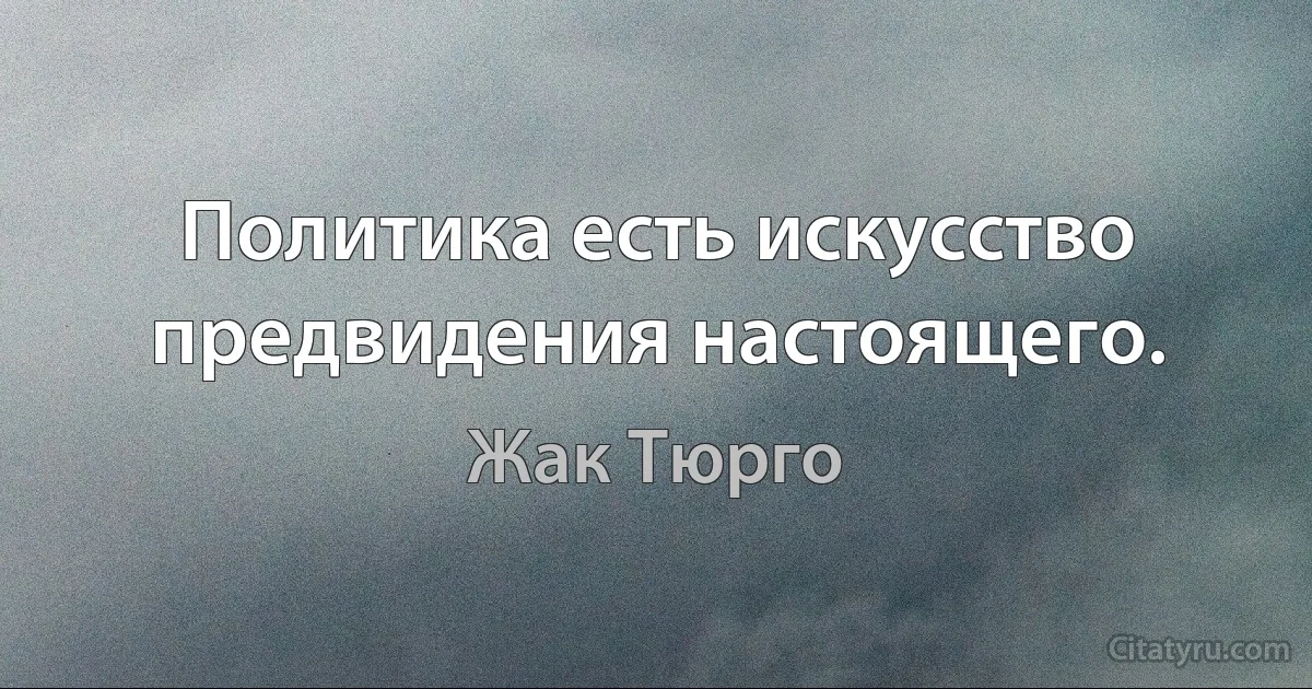 Политика есть искусство предвидения настоящего. (Жак Тюрго)