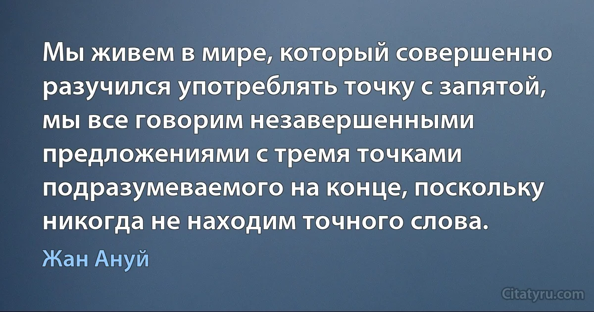 Мы живем в мире, который совершенно разучился употреблять точку с запятой, мы все говорим незавершенными предложениями с тремя точками подразумеваемого на конце, поскольку никогда не находим точного слова. (Жан Ануй)