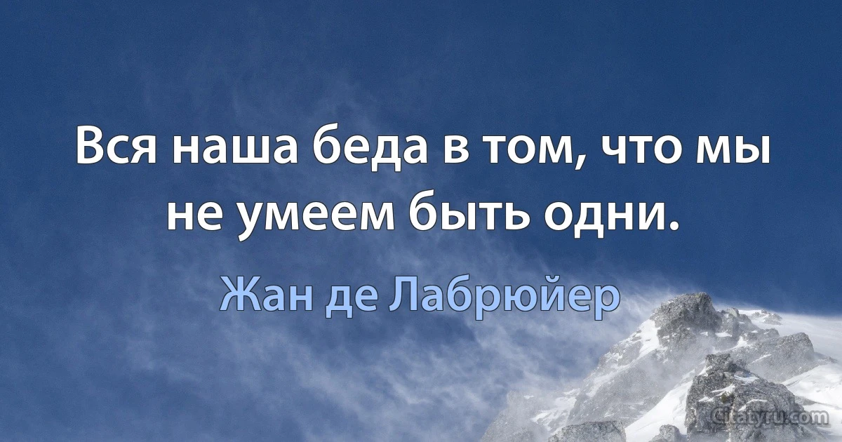 Вся наша беда в том, что мы не умеем быть одни. (Жан де Лабрюйер)