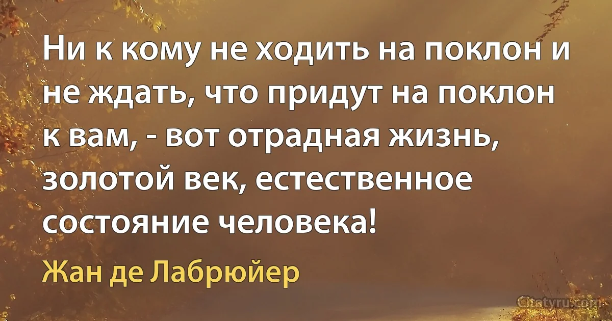 Ни к кому не ходить на поклон и не ждать, что придут на поклон к вам, - вот отрадная жизнь, золотой век, естественное состояние человека! (Жан де Лабрюйер)