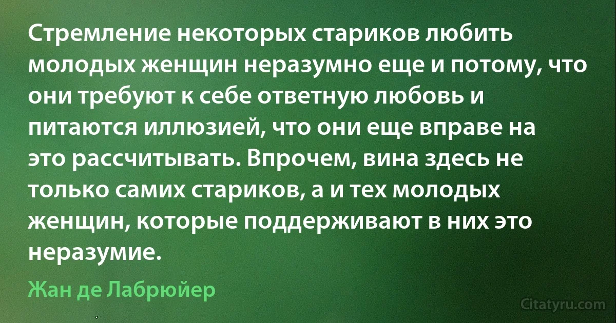 Стремление некоторых стариков любить молодых женщин неразумно еще и потому, что они требуют к себе ответную любовь и питаются иллюзией, что они еще вправе на это рассчитывать. Впрочем, вина здесь не только самих стариков, а и тех молодых женщин, которые поддерживают в них это неразумие. (Жан де Лабрюйер)