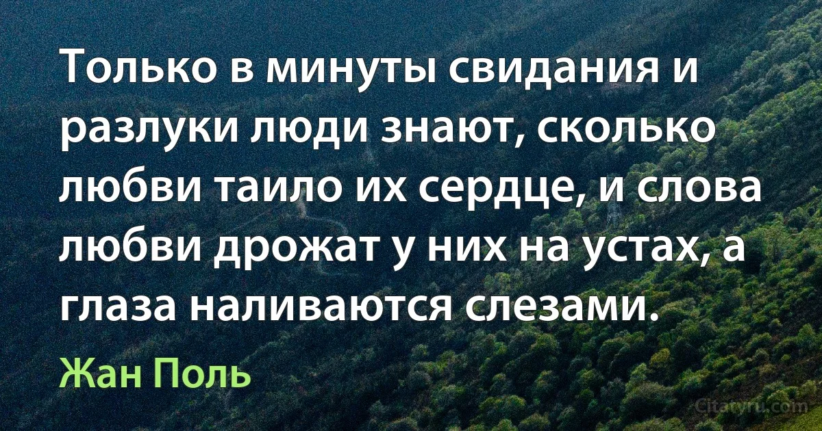 Только в минуты свидания и разлуки люди знают, сколько любви таило их сердце, и слова любви дрожат у них на устах, а глаза наливаются слезами. (Жан Поль)