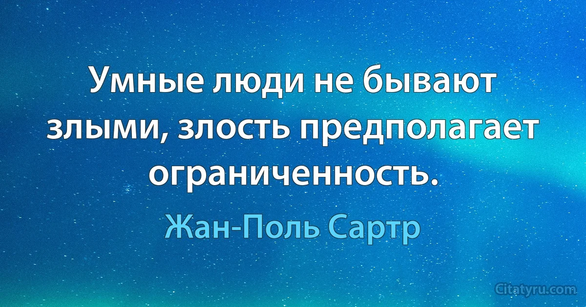 Умные люди не бывают злыми, злость предполагает ограниченность. (Жан-Поль Сартр)