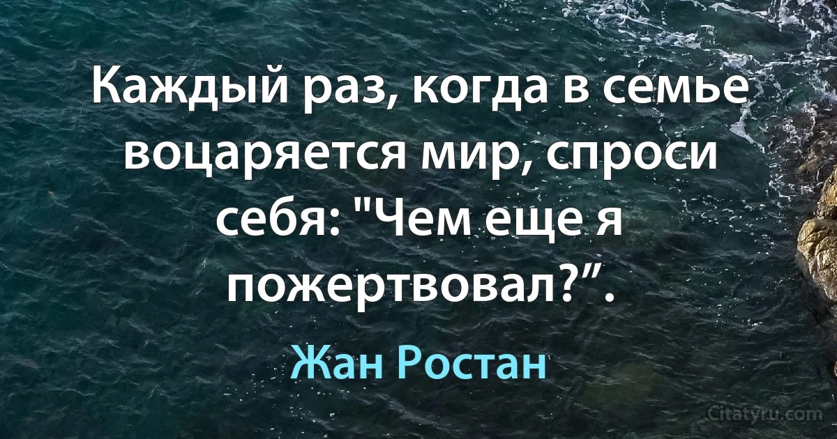 Каждый раз, когда в семье воцаряется мир, спроси себя: "Чем еще я пожертвовал?”. (Жан Ростан)