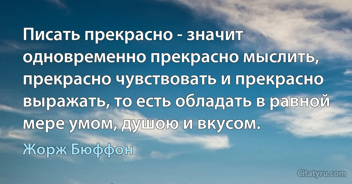 Писать прекрасно - значит одновременно прекрасно мыслить, прекрасно чувствовать и прекрасно выражать, то есть обладать в равной мере умом, душою и вкусом. (Жорж Бюффон)