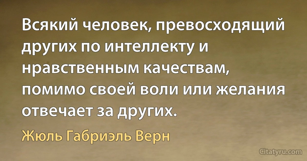 Всякий человек, превосходящий других по интеллекту и нравственным качествам, помимо своей воли или желания отвечает за других. (Жюль Габриэль Верн)