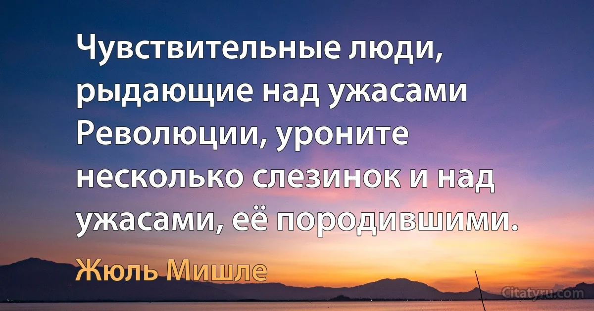 Чувствительные люди, рыдающие над ужасами Революции, уроните несколько слезинок и над ужасами, её породившими. (Жюль Мишле)