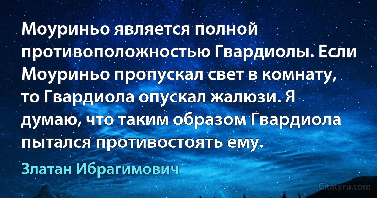 Моуриньо является полной противоположностью Гвардиолы. Если Моуриньо пропускал свет в комнату, то Гвардиола опускал жалюзи. Я думаю, что таким образом Гвардиола пытался противостоять ему. (Златан Ибрагимович)