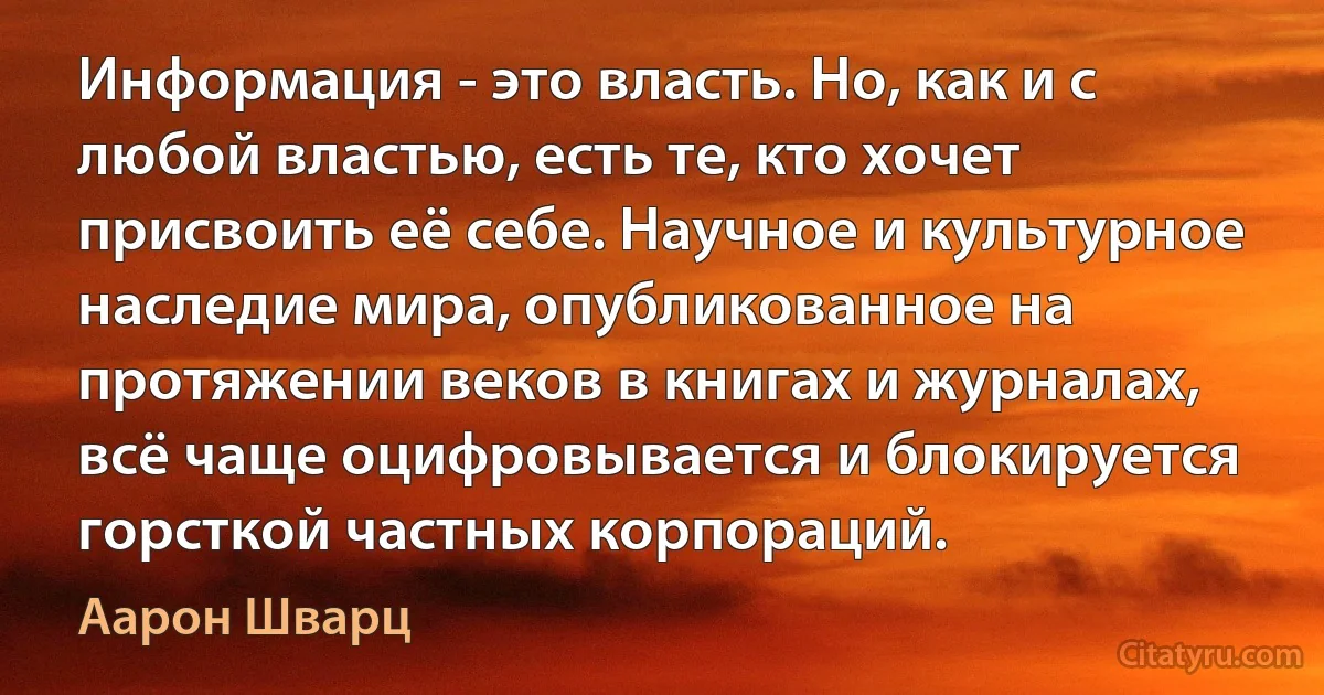 Информация - это власть. Но, как и с любой властью, есть те, кто хочет присвоить её себе. Научное и культурное наследие мира, опубликованное на протяжении веков в книгах и журналах, всё чаще оцифровывается и блокируется горсткой частных корпораций. (Аарон Шварц)