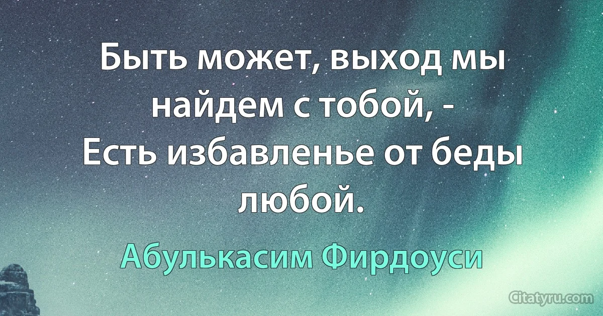 Быть может, выход мы найдем с тобой, -
Есть избавленье от беды любой. (Абулькасим Фирдоуси)