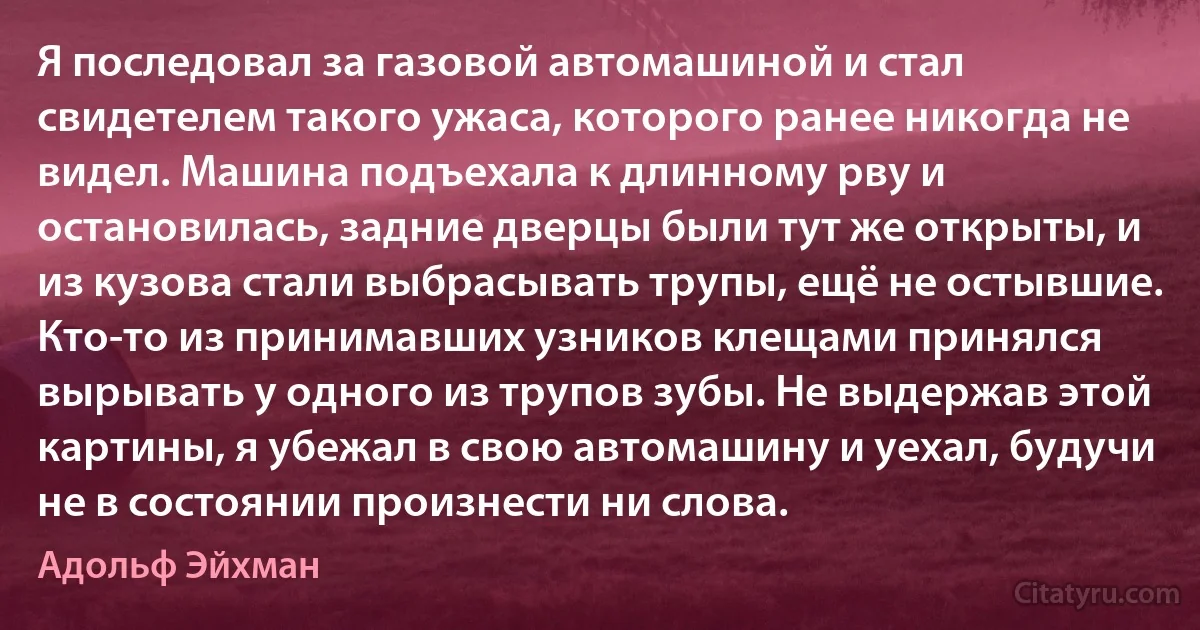 Я последовал за газовой автомашиной и стал свидетелем такого ужаса, которого ранее никогда не видел. Машина подъехала к длинному рву и остановилась, задние дверцы были тут же открыты, и из кузова стали выбрасывать трупы, ещё не остывшие. Кто-то из принимавших узников клещами принялся вырывать у одного из трупов зубы. Не выдержав этой картины, я убежал в свою автомашину и уехал, будучи не в состоянии произнести ни слова. (Адольф Эйхман)