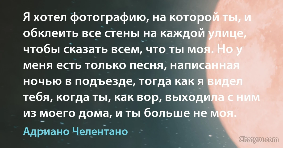 Я хотел фотографию, на которой ты, и обклеить все стены на каждой улице, чтобы сказать всем, что ты моя. Но у меня есть только песня, написанная ночью в подъезде, тогда как я видел тебя, когда ты, как вор, выходила с ним из моего дома, и ты больше не моя. (Адриано Челентано)