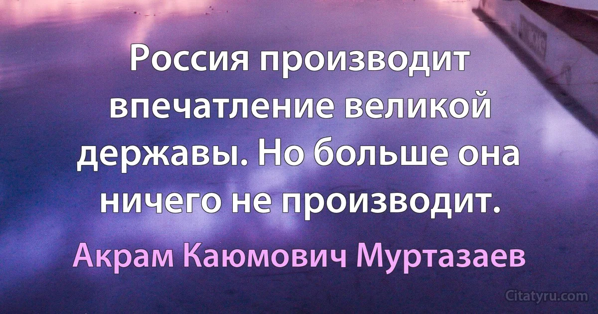 Россия производит впечатление великой державы. Но больше она ничего не производит. (Акрам Каюмович Муртазаев)