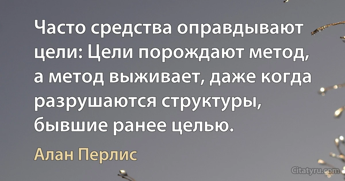 Часто средства оправдывают цели: Цели порождают метод, а метод выживает, даже когда разрушаются структуры, бывшие ранее целью. (Алан Перлис)