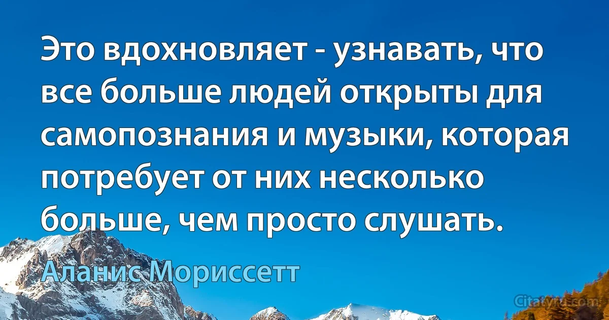 Это вдохновляет - узнавать, что все больше людей открыты для самопознания и музыки, которая потребует от них несколько больше, чем просто слушать. (Аланис Мориссетт)