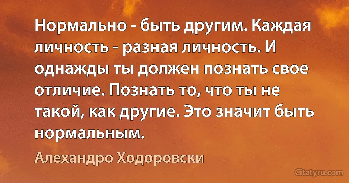 Нормально - быть другим. Каждая личность - разная личность. И однажды ты должен познать свое отличие. Познать то, что ты не такой, как другие. Это значит быть нормальным. (Алехандро Ходоровски)