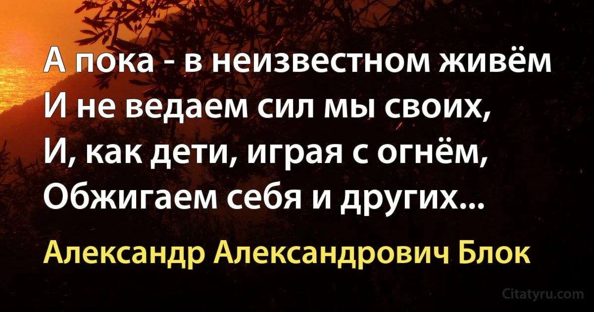 А пока - в неизвестном живём
И не ведаем сил мы своих,
И, как дети, играя с огнём,
Обжигаем себя и других... (Александр Александрович Блок)