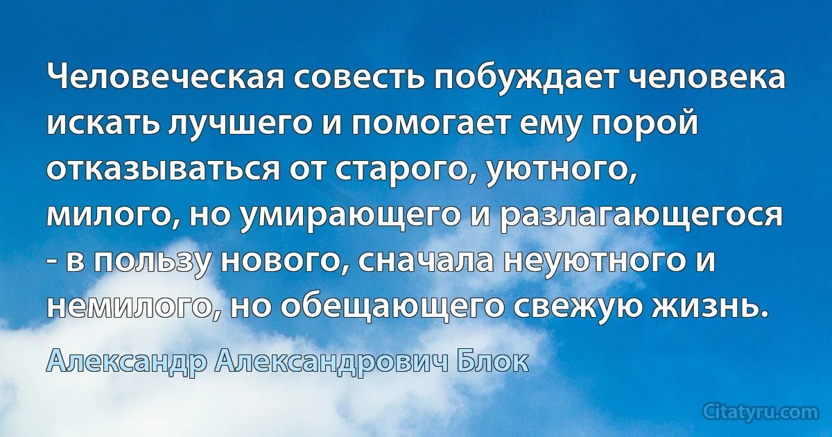 Человеческая совесть побуждает человека искать лучшего и помогает ему порой отказываться от старого, уютного, милого, но умирающего и разлагающегося - в пользу нового, сначала неуютного и немилого, но обещающего свежую жизнь. (Александр Александрович Блок)