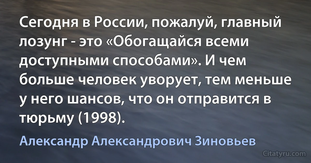 Сегодня в России, пожалуй, главный лозунг - это «Обогащайся всеми доступными способами». И чем больше человек уворует, тем меньше у него шансов, что он отправится в тюрьму (1998). (Александр Александрович Зиновьев)