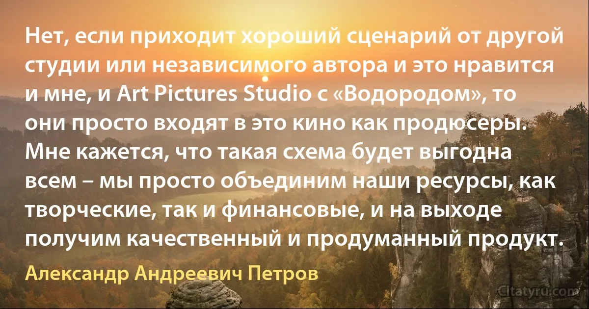 Нет, если приходит хороший сценарий от другой студии или независимого автора и это нравится и мне, и Art Pictures Studio с «Водородом», то они просто входят в это кино как продюсеры. Мне кажется, что такая схема будет выгодна всем – мы просто объединим наши ресурсы, как творческие, так и финансовые, и на выходе получим качественный и продуманный продукт. (Александр Андреевич Петров)