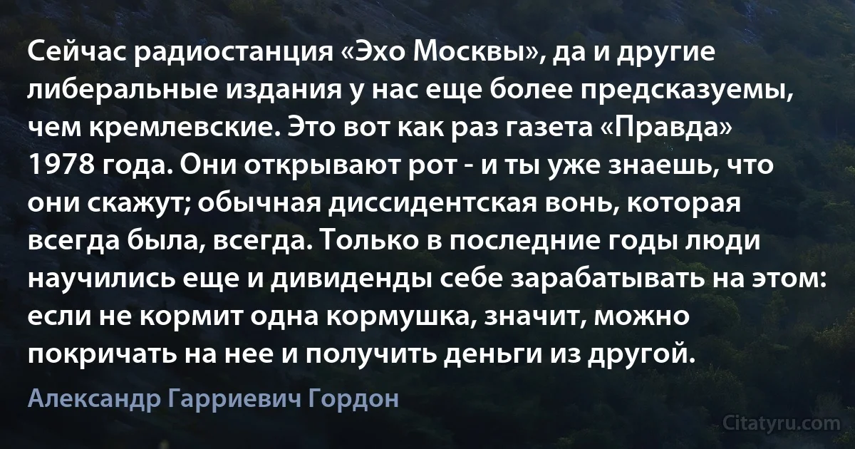 Сейчас радиостанция «Эхо Москвы», да и другие либеральные издания у нас еще более предсказуемы, чем кремлевские. Это вот как раз газета «Правда» 1978 года. Они открывают рот - и ты уже знаешь, что они скажут; обычная диссидентская вонь, которая всегда была, всегда. Только в последние годы люди научились еще и дивиденды себе зарабатывать на этом: если не кормит одна кормушка, значит, можно покричать на нее и получить деньги из другой. (Александр Гарриевич Гордон)