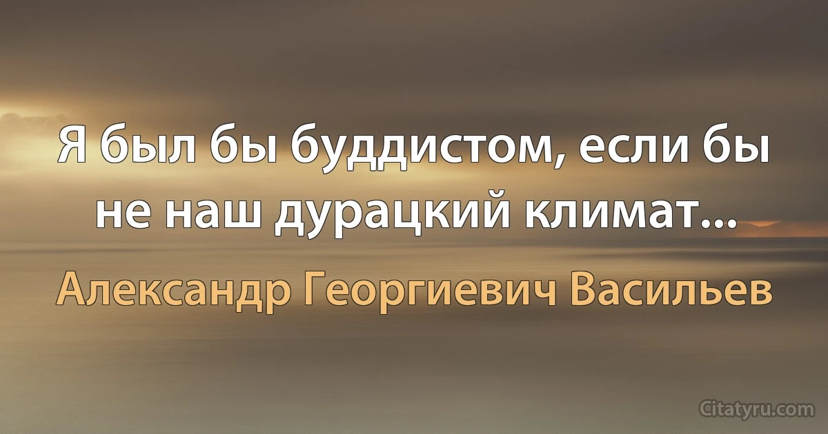 Я был бы буддистом, если бы не наш дурацкий климат... (Александр Георгиевич Васильев)