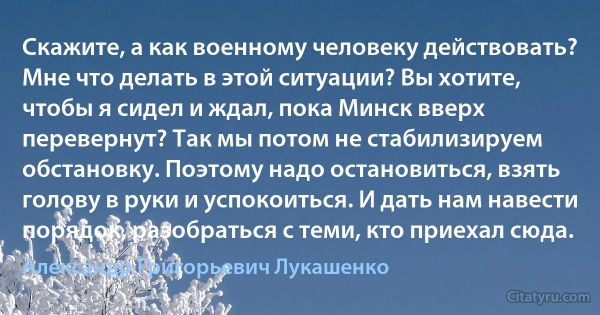 Скажите, а как военному человеку действовать? Мне что делать в этой ситуации? Вы хотите, чтобы я сидел и ждал, пока Минск вверх перевернут? Так мы потом не стабилизируем обстановку. Поэтому надо остановиться, взять голову в руки и успокоиться. И дать нам навести порядок, разобраться с теми, кто приехал сюда. (Александр Григорьевич Лукашенко)