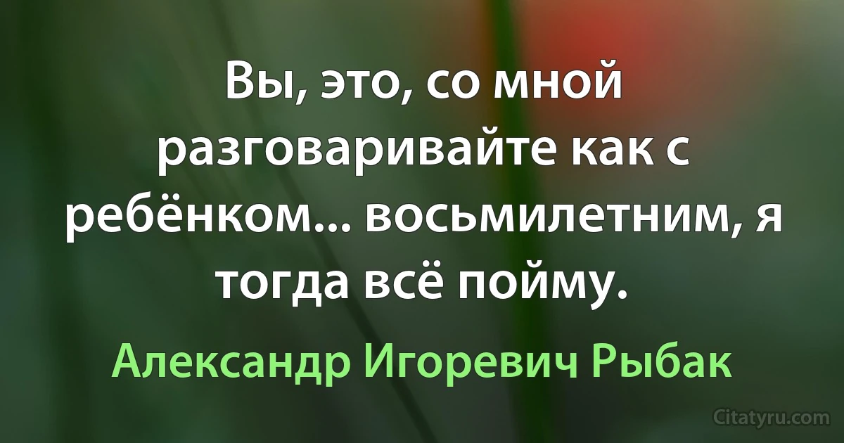 Вы, это, со мной разговаривайте как с ребёнком... восьмилетним, я тогда всё пойму. (Александр Игоревич Рыбак)