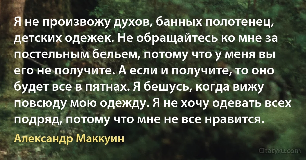 Я не произвожу духов, банных полотенец, детских одежек. Не обращайтесь ко мне за постельным бельем, потому что у меня вы его не получите. А если и получите, то оно будет все в пятнах. Я бешусь, когда вижу повсюду мою одежду. Я не хочу одевать всех подряд, потому что мне не все нравится. (Александр Маккуин)