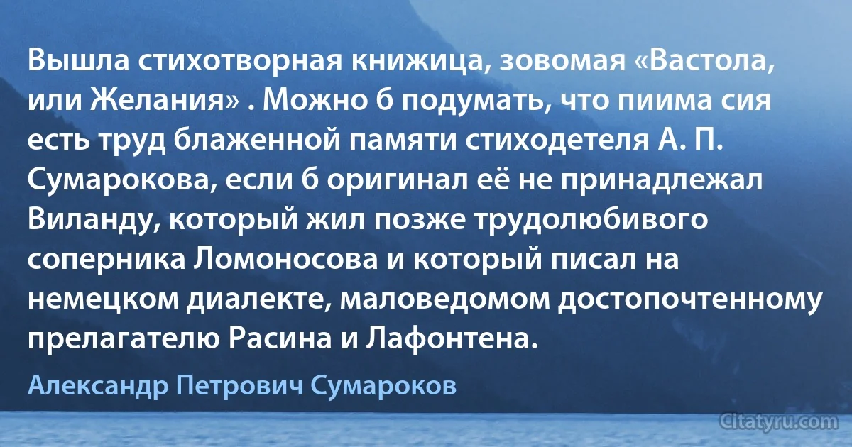 Вышла стихотворная книжица, зовомая «Вастола, или Желания» . Можно б подумать, что пиима сия есть труд блаженной памяти стиходетеля А. П. Сумарокова, если б оригинал её не принадлежал Виланду, который жил позже трудолюбивого соперника Ломоносова и который писал на немецком диалекте, маловедомом достопочтенному прелагателю Расина и Лафонтена. (Александр Петрович Сумароков)