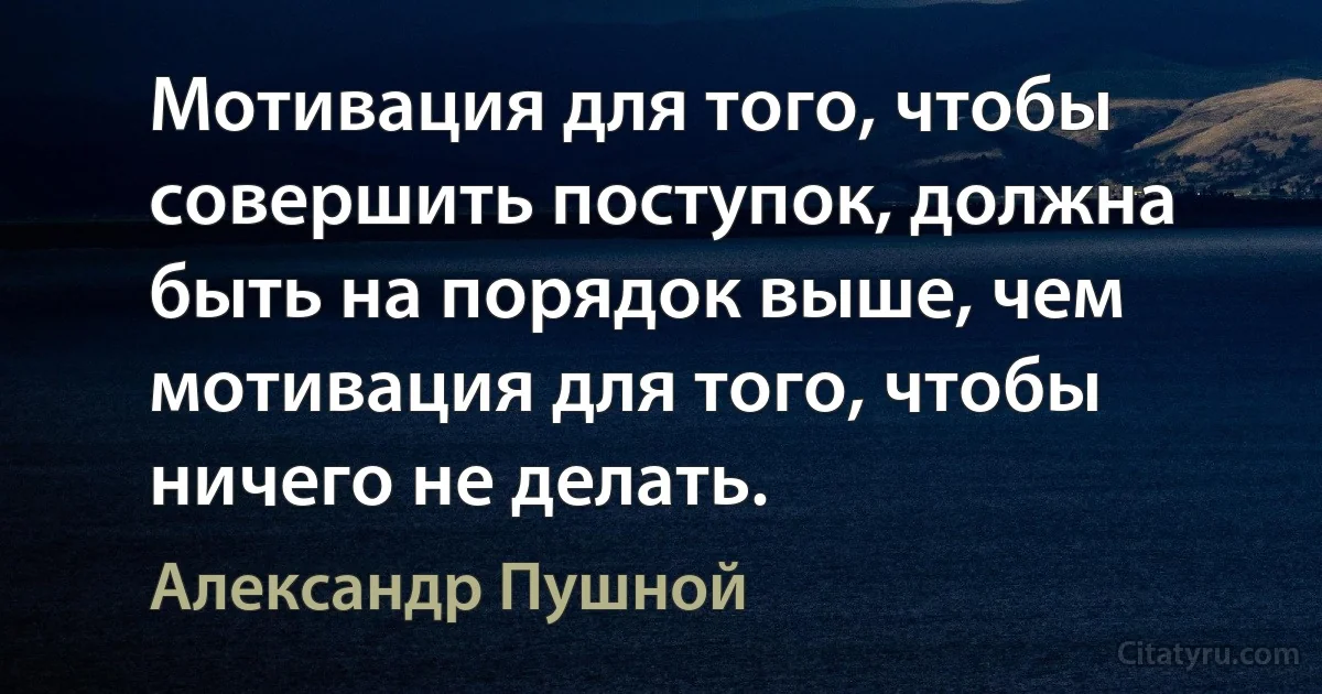 Мотивация для того, чтобы совершить поступок, должна быть на порядок выше, чем мотивация для того, чтобы ничего не делать. (Александр Пушной)