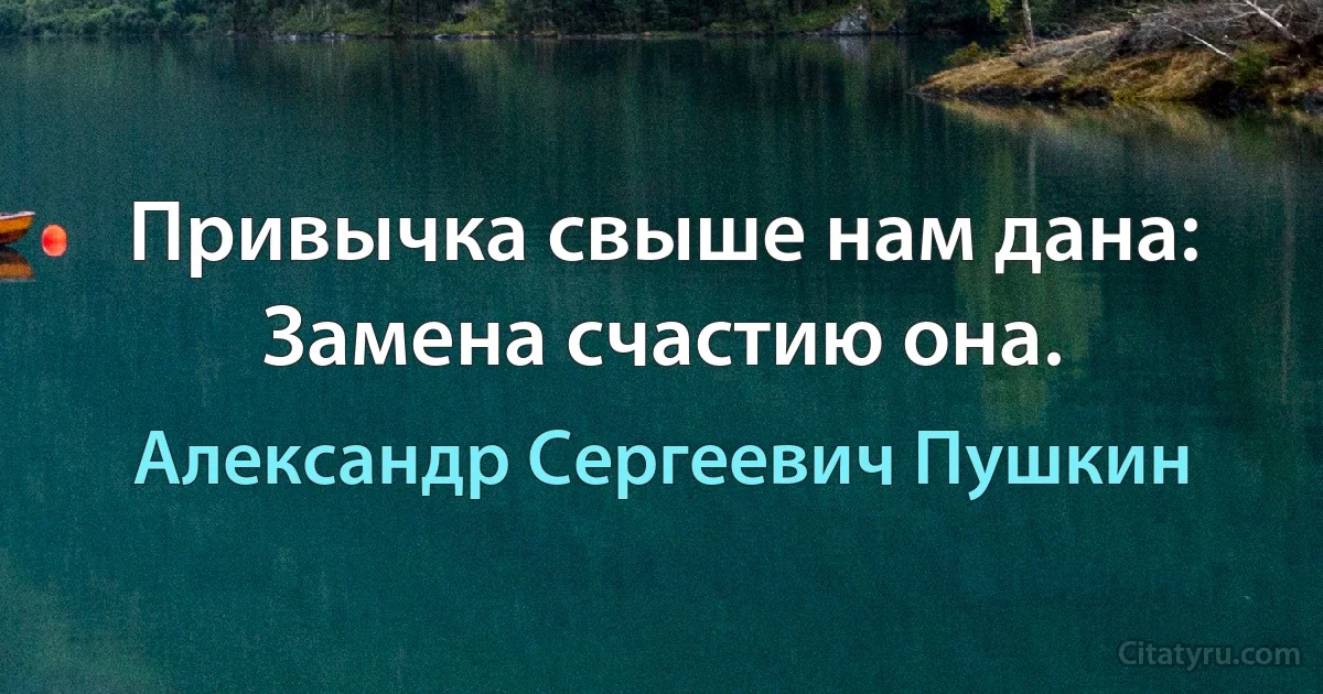 Привычка свыше нам дана: Замена счастию она. (Александр Сергеевич Пушкин)