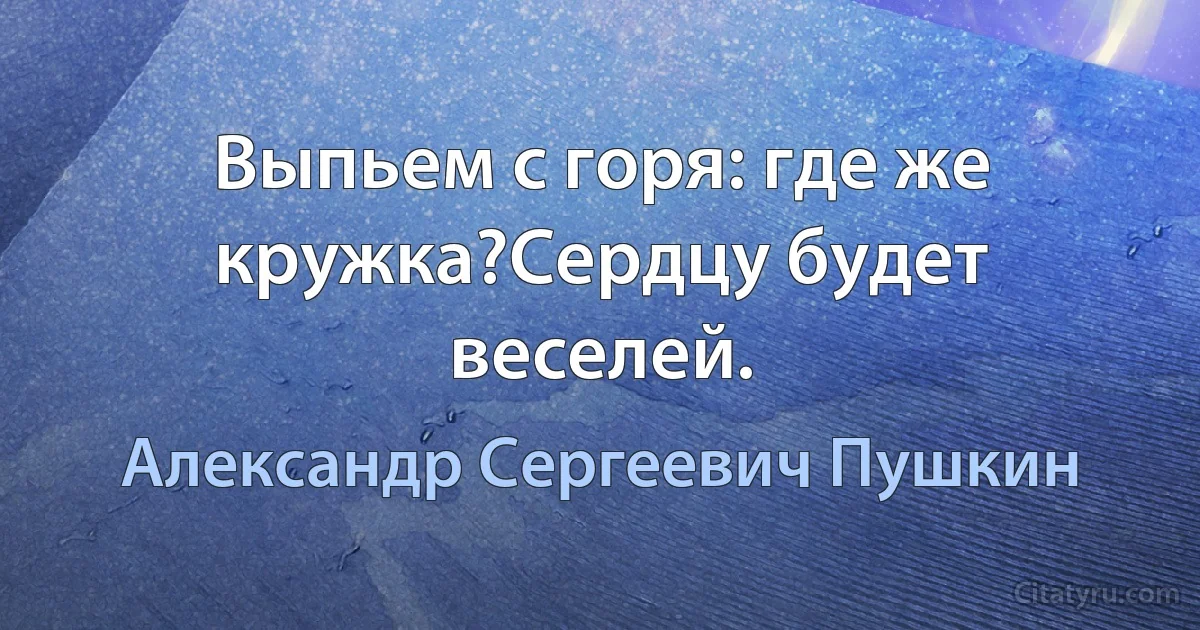 Выпьем с горя: где же кружка?Сердцу будет веселей. (Александр Сергеевич Пушкин)