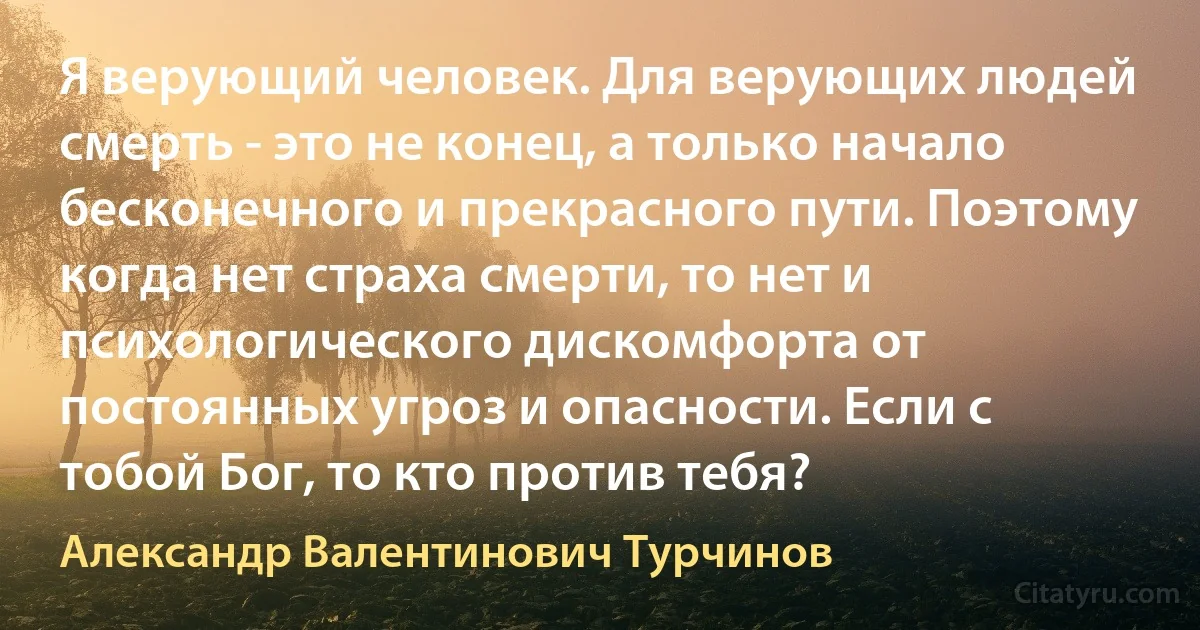 Я верующий человек. Для верующих людей смерть - это не конец, а только начало бесконечного и прекрасного пути. Поэтому когда нет страха смерти, то нет и психологического дискомфорта от постоянных угроз и опасности. Если с тобой Бог, то кто против тебя? (Александр Валентинович Турчинов)