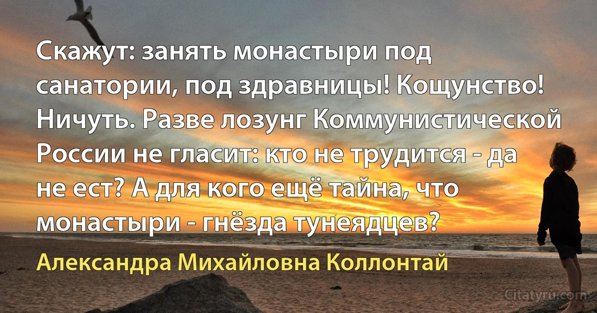 Скажут: занять монастыри под санатории, под здравницы! Кощунство! Ничуть. Разве лозунг Коммунистической России не гласит: кто не трудится - да не ест? А для кого ещё тайна, что монастыри - гнёзда тунеядцев? (Александра Михайловна Коллонтай)