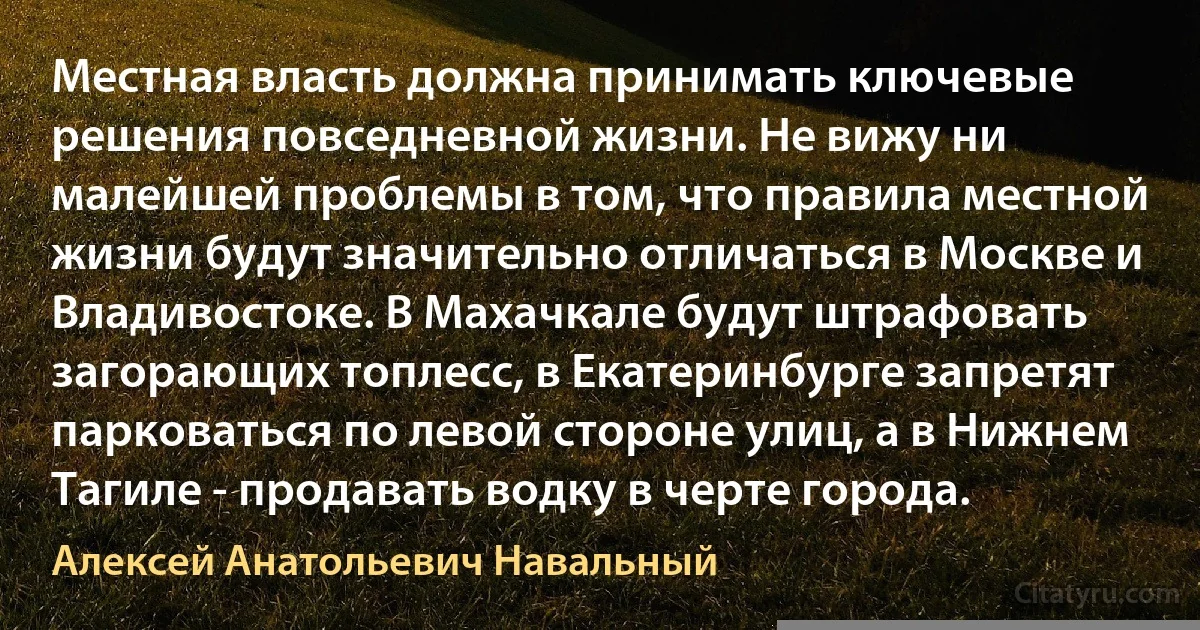 Местная власть должна принимать ключевые решения повседневной жизни. Не вижу ни малейшей проблемы в том, что правила местной жизни будут значительно отличаться в Москве и Владивостоке. В Махачкале будут штрафовать загорающих топлесс, в Екатеринбурге запретят парковаться по левой стороне улиц, а в Нижнем Тагиле - продавать водку в черте города. (Алексей Анатольевич Навальный)