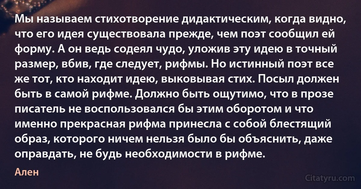 Мы называем стихотворение дидактическим, когда видно, что его идея существовала прежде, чем поэт сообщил ей форму. А он ведь содеял чудо, уложив эту идею в точный размер, вбив, где следует, рифмы. Но истинный поэт все же тот, кто находит идею, выковывая стих. Посыл должен быть в самой рифме. Должно быть ощутимо, что в прозе писатель не воспользовался бы этим оборотом и что именно прекрасная рифма принесла с собой блестящий образ, которого ничем нельзя было бы объяснить, даже оправдать, не будь необходимости в рифме. (Ален)