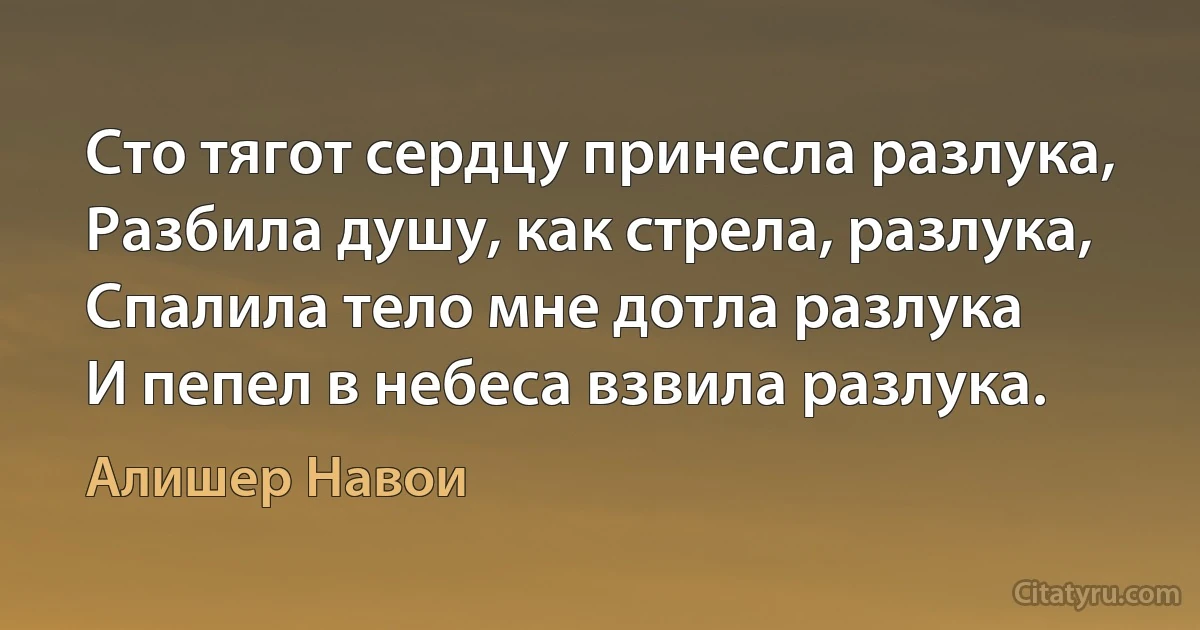 Сто тягот сердцу принесла разлука,
Разбила душу, как стрела, разлука,
Спалила тело мне дотла разлука
И пепел в небеса взвила разлука. (Алишер Навои)