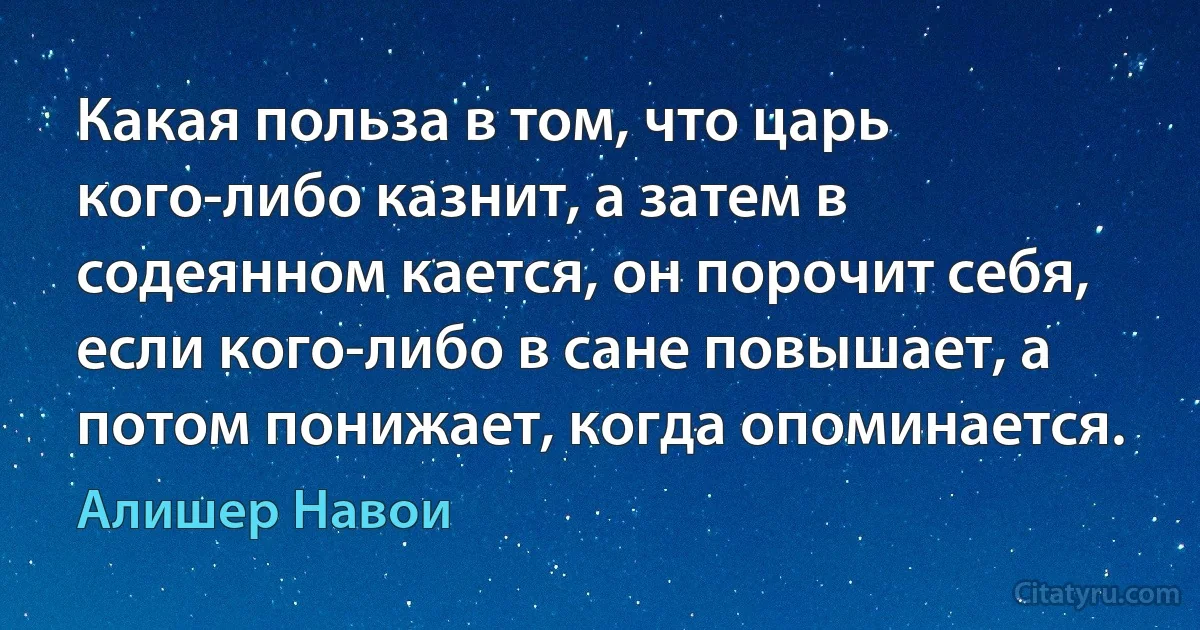 Какая польза в том, что царь кого-либо казнит, а затем в содеянном кается, он порочит себя, если кого-либо в сане повышает, а потом понижает, когда опоминается. (Алишер Навои)