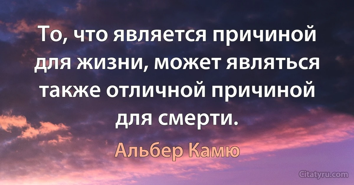 То, что является причиной для жизни, может являться также отличной причиной для смерти. (Альбер Камю)