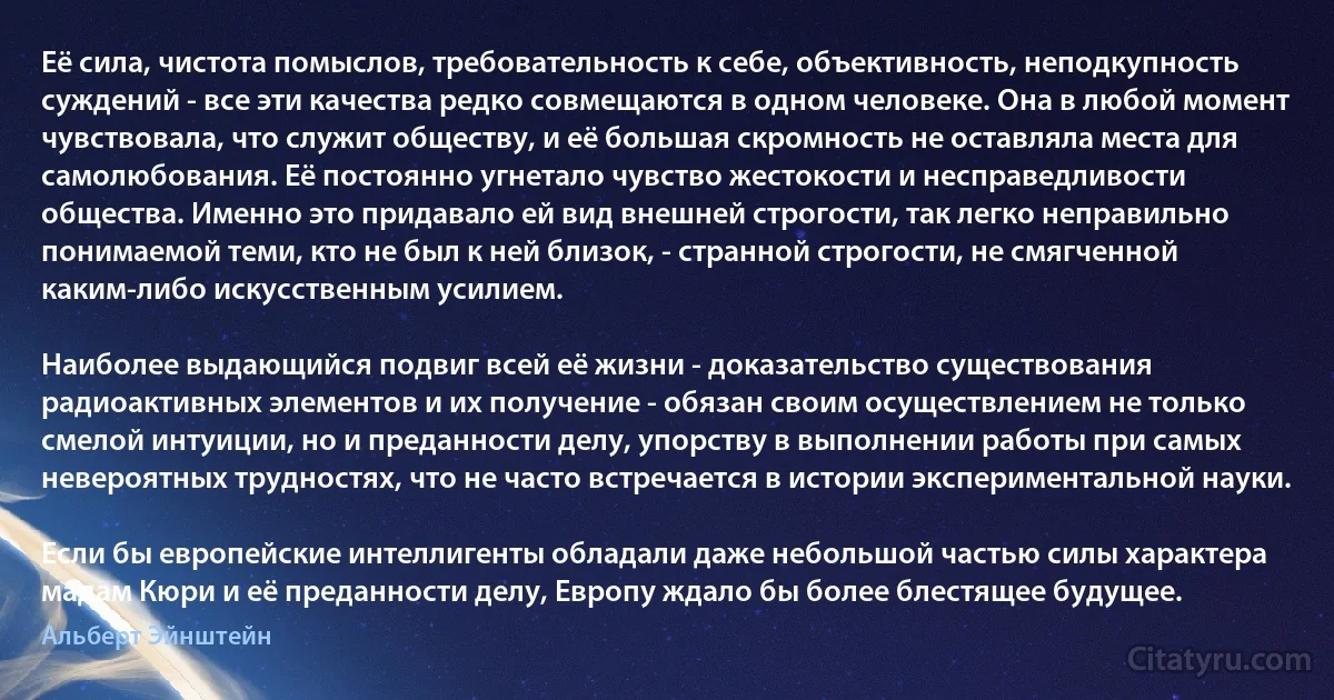 Её сила, чистота помыслов, требовательность к себе, объективность, неподкупность суждений - все эти качества редко совмещаются в одном человеке. Она в любой момент чувствовала, что служит обществу, и её большая скромность не оставляла места для самолюбования. Её постоянно угнетало чувство жестокости и несправедливости общества. Именно это придавало ей вид внешней строгости, так легко неправильно понимаемой теми, кто не был к ней близок, - странной строгости, не смягченной каким-либо искусственным усилием.

Наиболее выдающийся подвиг всей её жизни - доказательство существования радиоактивных элементов и их получение - обязан своим осуществлением не только смелой интуиции, но и преданности делу, упорству в выполнении работы при самых невероятных трудностях, что не часто встречается в истории экспериментальной науки.

Если бы европейские интеллигенты обладали даже небольшой частью силы характера мадам Кюри и её преданности делу, Европу ждало бы более блестящее будущее. (Альберт Эйнштейн)