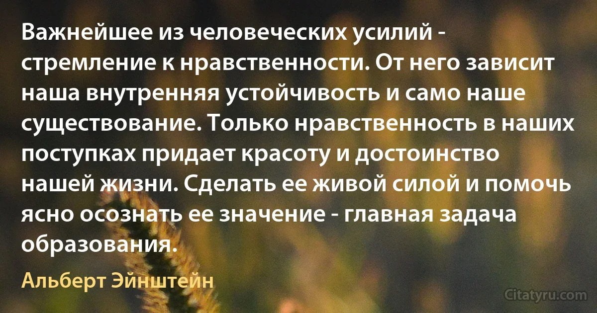 Важнейшее из человеческих усилий - стремление к нравственности. От него зависит наша внутренняя устойчивость и само наше существование. Только нравственность в наших поступках придает красоту и достоинство нашей жизни. Сделать ее живой силой и помочь ясно осознать ее значение - главная задача образования. (Альберт Эйнштейн)