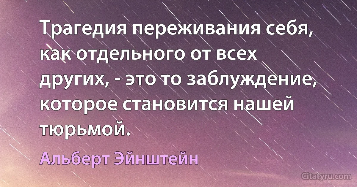 Трагедия переживания себя, как отдельного от всех других, - это то заблуждение, которое становится нашей тюрьмой. (Альберт Эйнштейн)