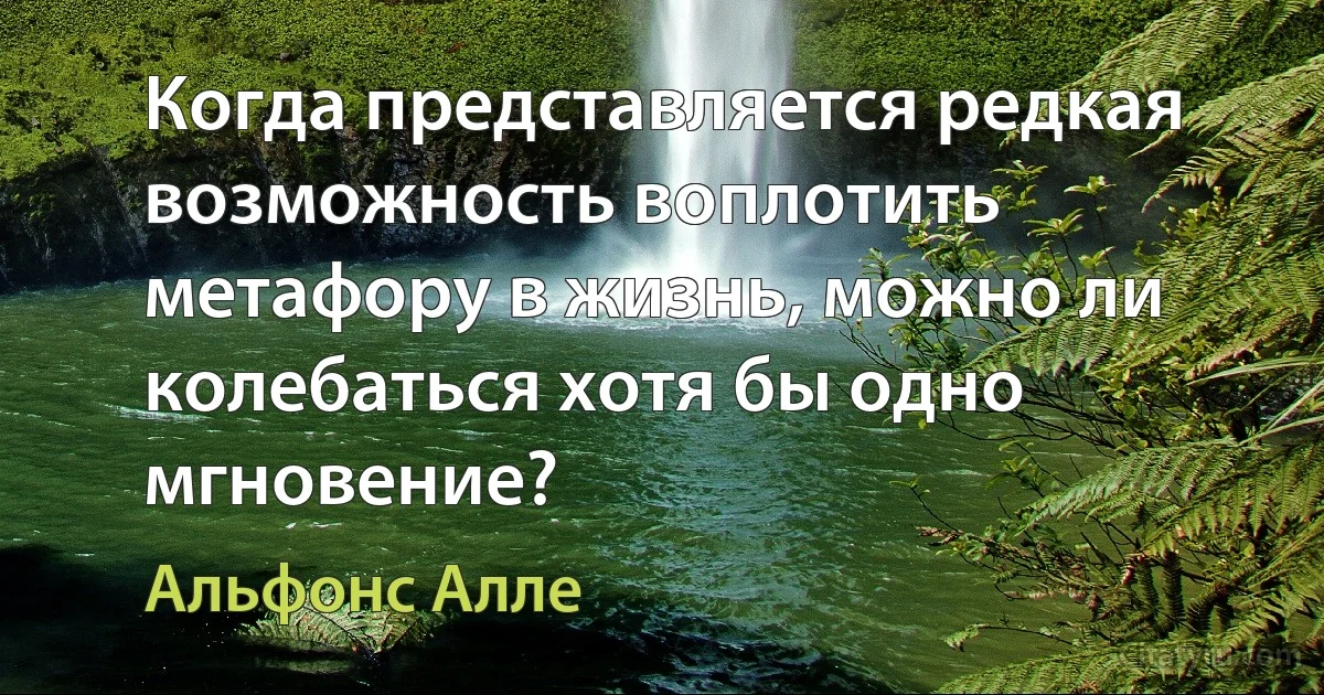 Когда представляется редкая возможность воплотить метафору в жизнь, можно ли колебаться хотя бы одно мгновение? (Альфонс Алле)