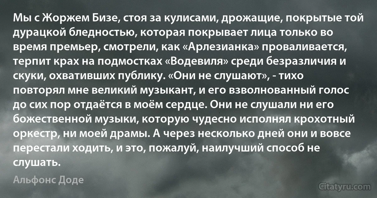 Мы с Жоржем Бизе, стоя за кулисами, дрожащие, покрытые той дурацкой бледностью, которая покрывает лица только во время премьер, смотрели, как «Арлезианка» проваливается, терпит крах на подмостках «Водевиля» среди безразличия и скуки, охвативших публику. «Они не слушают», - тихо повторял мне великий музыкант, и его взволнованный голос до сих пор отдаётся в моём сердце. Они не слушали ни его божественной музыки, которую чудесно исполнял крохотный оркестр, ни моей драмы. А через несколько дней они и вовсе перестали ходить, и это, пожалуй, наилучший способ не слушать. (Альфонс Доде)