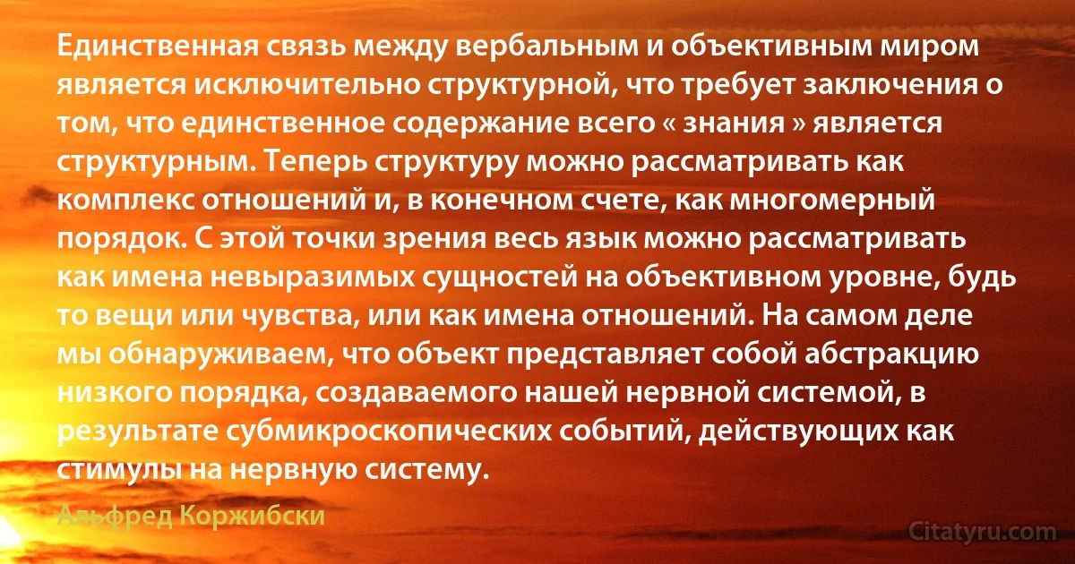 Единственная связь между вербальным и объективным миром является исключительно структурной, что требует заключения о том, что единственное содержание всего « знания » является структурным. Теперь структуру можно рассматривать как комплекс отношений и, в конечном счете, как многомерный порядок. С этой точки зрения весь язык можно рассматривать как имена невыразимых сущностей на объективном уровне, будь то вещи или чувства, или как имена отношений. На самом деле мы обнаруживаем, что объект представляет собой абстракцию низкого порядка, создаваемого нашей нервной системой, в результате субмикроскопических событий, действующих как стимулы на нервную систему. (Альфред Коржибски)